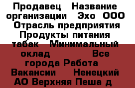 Продавец › Название организации ­ Эхо, ООО › Отрасль предприятия ­ Продукты питания, табак › Минимальный оклад ­ 27 000 - Все города Работа » Вакансии   . Ненецкий АО,Верхняя Пеша д.